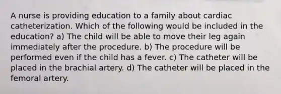 A nurse is providing education to a family about cardiac catheterization. Which of the following would be included in the education? a) The child will be able to move their leg again immediately after the procedure. b) The procedure will be performed even if the child has a fever. c) The catheter will be placed in the brachial artery. d) The catheter will be placed in the femoral artery.