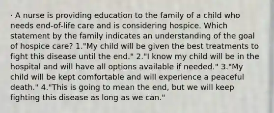 · A nurse is providing education to the family of a child who needs end-of-life care and is considering hospice. Which statement by the family indicates an understanding of the goal of hospice care? 1."My child will be given the best treatments to fight this disease until the end." 2."I know my child will be in the hospital and will have all options available if needed." 3."My child will be kept comfortable and will experience a peaceful death." 4."This is going to mean the end, but we will keep fighting this disease as long as we can."