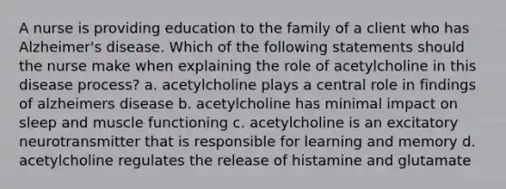 A nurse is providing education to the family of a client who has Alzheimer's disease. Which of the following statements should the nurse make when explaining the role of acetylcholine in this disease process? a. acetylcholine plays a central role in findings of alzheimers disease b. acetylcholine has minimal impact on sleep and muscle functioning c. acetylcholine is an excitatory neurotransmitter that is responsible for learning and memory d. acetylcholine regulates the release of histamine and glutamate