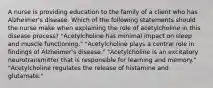 A nurse is providing education to the family of a client who has Alzheimer's disease. Which of the following statements should the nurse make when explaining the role of acetylcholine in this disease process? "Acetylcholine has minimal impact on sleep and muscle functioning." "Acetylcholine plays a central role in findings of Alzheimer's disease." "Acetylcholine is an excitatory neurotransmitter that is responsible for learning and memory." "Acetylcholine regulates the release of histamine and glutamate."