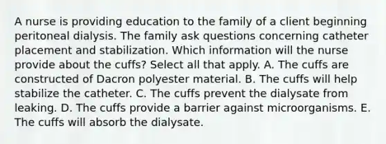 A nurse is providing education to the family of a client beginning peritoneal dialysis. The family ask questions concerning catheter placement and stabilization. Which information will the nurse provide about the cuffs? Select all that apply. A. The cuffs are constructed of Dacron polyester material. B. The cuffs will help stabilize the catheter. C. The cuffs prevent the dialysate from leaking. D. The cuffs provide a barrier against microorganisms. E. The cuffs will absorb the dialysate.