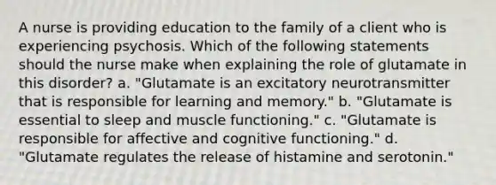 A nurse is providing education to the family of a client who is experiencing psychosis. Which of the following statements should the nurse make when explaining the role of glutamate in this disorder? a. "Glutamate is an excitatory neurotransmitter that is responsible for learning and memory." b. "Glutamate is essential to sleep and muscle functioning." c. "Glutamate is responsible for affective and cognitive functioning." d. "Glutamate regulates the release of histamine and serotonin."