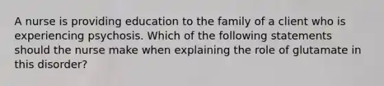 A nurse is providing education to the family of a client who is experiencing psychosis. Which of the following statements should the nurse make when explaining the role of glutamate in this disorder?