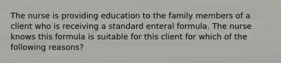 The nurse is providing education to the family members of a client who is receiving a standard enteral formula. The nurse knows this formula is suitable for this client for which of the following reasons?