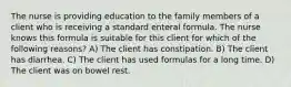 The nurse is providing education to the family members of a client who is receiving a standard enteral formula. The nurse knows this formula is suitable for this client for which of the following reasons? A) The client has constipation. B) The client has diarrhea. C) The client has used formulas for a long time. D) The client was on bowel rest.