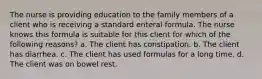 The nurse is providing education to the family members of a client who is receiving a standard enteral formula. The nurse knows this formula is suitable for this client for which of the following reasons? a. The client has constipation. b. The client has diarrhea. c. The client has used formulas for a long time. d. The client was on bowel rest.