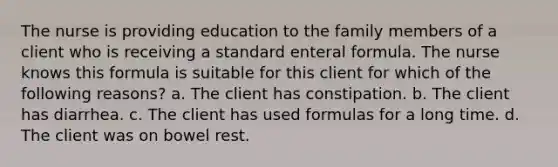 The nurse is providing education to the family members of a client who is receiving a standard enteral formula. The nurse knows this formula is suitable for this client for which of the following reasons? a. The client has constipation. b. The client has diarrhea. c. The client has used formulas for a long time. d. The client was on bowel rest.