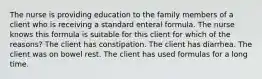 The nurse is providing education to the family members of a client who is receiving a standard enteral formula. The nurse knows this formula is suitable for this client for which of the reasons? The client has constipation. The client has diarrhea. The client was on bowel rest. The client has used formulas for a long time.