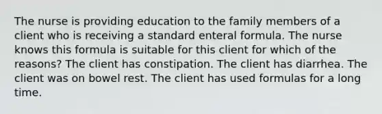 The nurse is providing education to the family members of a client who is receiving a standard enteral formula. The nurse knows this formula is suitable for this client for which of the reasons? The client has constipation. The client has diarrhea. The client was on bowel rest. The client has used formulas for a long time.