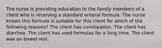 The nurse is providing education to the family members of a client who is receiving a standard enteral formula. The nurse knows this formula is suitable for this client for which of the following reasons? The client has constipation. The client has diarrhea. The client has used formulas for a long time. The client was on bowel rest.