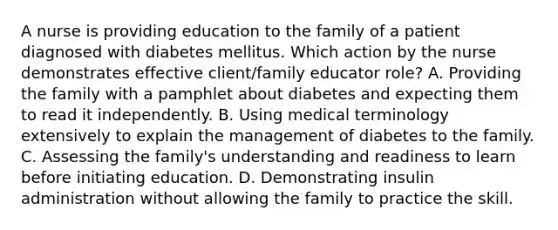 A nurse is providing education to the family of a patient diagnosed with diabetes mellitus. Which action by the nurse demonstrates effective client/family educator role? A. Providing the family with a pamphlet about diabetes and expecting them to read it independently. B. Using medical terminology extensively to explain the management of diabetes to the family. C. Assessing the family's understanding and readiness to learn before initiating education. D. Demonstrating insulin administration without allowing the family to practice the skill.