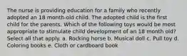 The nurse is providing education for a family who recently adopted an 18 month-old child. The adopted child is the first child for the parents. Which of the following toys would be most appropriate to stimulate child development of an 18 month old? Select all that apply. a. Rocking horse b. Musical doll c. Pull toy d. Coloring books e. Cloth or cardboard book