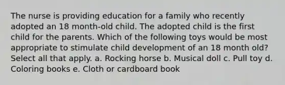 The nurse is providing education for a family who recently adopted an 18 month-old child. The adopted child is the first child for the parents. Which of the following toys would be most appropriate to stimulate child development of an 18 month old? Select all that apply. a. Rocking horse b. Musical doll c. Pull toy d. Coloring books e. Cloth or cardboard book