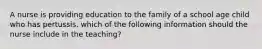 A nurse is providing education to the family of a school age child who has pertussis. which of the following information should the nurse include in the teaching?