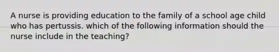 A nurse is providing education to the family of a school age child who has pertussis. which of the following information should the nurse include in the teaching?