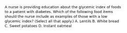 A nurse is providing education about the glycemic index of foods to a patient with diabetes. Which of the following food items should the nurse include as examples of those with a low glycemic index? (Select all that apply.) A. Lentils B. White bread C. Sweet potatoes D. Instant oatmeal