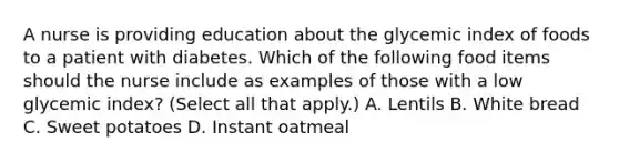 A nurse is providing education about the glycemic index of foods to a patient with diabetes. Which of the following food items should the nurse include as examples of those with a low glycemic index? (Select all that apply.) A. Lentils B. White bread C. Sweet potatoes D. Instant oatmeal