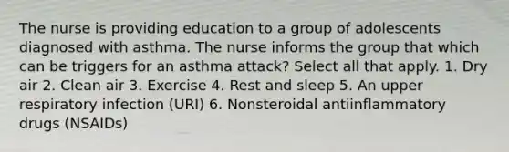 The nurse is providing education to a group of adolescents diagnosed with asthma. The nurse informs the group that which can be triggers for an asthma attack? Select all that apply. 1. Dry air 2. Clean air 3. Exercise 4. Rest and sleep 5. An upper respiratory infection (URI) 6. Nonsteroidal antiinflammatory drugs (NSAIDs)