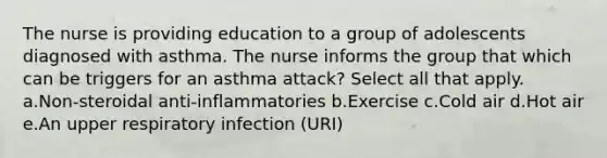 The nurse is providing education to a group of adolescents diagnosed with asthma. The nurse informs the group that which can be triggers for an asthma attack? Select all that apply. a.Non-steroidal anti-inflammatories b.Exercise c.Cold air d.Hot air e.An upper respiratory infection (URI)