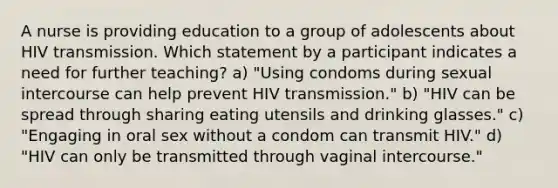 A nurse is providing education to a group of adolescents about HIV transmission. Which statement by a participant indicates a need for further teaching? a) "Using condoms during sexual intercourse can help prevent HIV transmission." b) "HIV can be spread through sharing eating utensils and drinking glasses." c) "Engaging in oral sex without a condom can transmit HIV." d) "HIV can only be transmitted through vaginal intercourse."