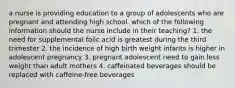 a nurse is providing education to a group of adolescents who are pregnant and attending high school. which of the following information should the nurse include in their teaching? 1. the need for supplemental folic acid is greatest during the third trimester 2. the incidence of high birth weight infants is higher in adolescent pregnancy 3. pregnant adolescent need to gain less weight than adult mothers 4. caffeinated beverages should be replaced with caffeine-free beverages