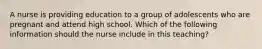 A nurse is providing education to a group of adolescents who are pregnant and attend high school. Which of the following information should the nurse include in this teaching?