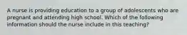 A nurse is providing education to a group of adolescents who are pregnant and attending high school. Which of the following information should the nurse include in this teaching?