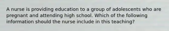 A nurse is providing education to a group of adolescents who are pregnant and attending high school. Which of the following information should the nurse include in this teaching?