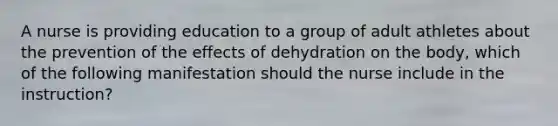 A nurse is providing education to a group of adult athletes about the prevention of the effects of dehydration on the body, which of the following manifestation should the nurse include in the instruction?