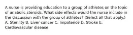 A nurse is providing education to a group of athletes on the topic of anabolic steroids. What side effects would the nurse include in the discussion with the group of athletes? (Select all that apply.) A. Sterility B. Liver cancer C. Impotence D. Stroke E. Cardiovascular disease