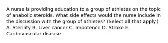 A nurse is providing education to a group of athletes on the topic of anabolic steroids. What side effects would the nurse include in the discussion with the group of athletes? (Select all that apply.) A. Sterility B. Liver cancer C. Impotence D. Stroke E. Cardiovascular disease