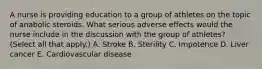 A nurse is providing education to a group of athletes on the topic of anabolic steroids. What serious adverse effects would the nurse include in the discussion with the group of athletes? (Select all that apply.) A. Stroke B. Sterility C. Impotence D. Liver cancer E. Cardiovascular disease