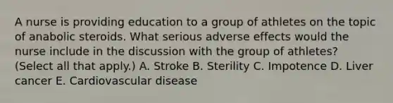 A nurse is providing education to a group of athletes on the topic of anabolic steroids. What serious adverse effects would the nurse include in the discussion with the group of athletes? (Select all that apply.) A. Stroke B. Sterility C. Impotence D. Liver cancer E. Cardiovascular disease