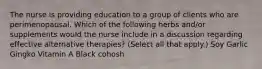 The nurse is providing education to a group of clients who are perimenopausal. Which of the following herbs and/or supplements would the nurse include in a discussion regarding effective alternative therapies? (Select all that apply.) Soy Garlic Gingko Vitamin A Black cohosh