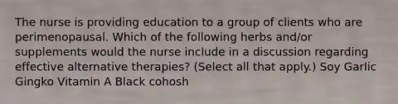 The nurse is providing education to a group of clients who are perimenopausal. Which of the following herbs and/or supplements would the nurse include in a discussion regarding effective alternative therapies? (Select all that apply.) Soy Garlic Gingko Vitamin A Black cohosh