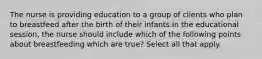 The nurse is providing education to a group of clients who plan to breastfeed after the birth of their infants.In the educational session, the nurse should include which of the following points about breastfeeding which are true? Select all that apply.