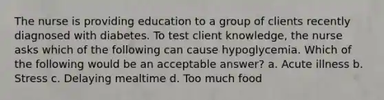 The nurse is providing education to a group of clients recently diagnosed with diabetes. To test client knowledge, the nurse asks which of the following can cause hypoglycemia. Which of the following would be an acceptable answer? a. Acute illness b. Stress c. Delaying mealtime d. Too much food