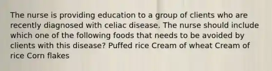 The nurse is providing education to a group of clients who are recently diagnosed with celiac disease. The nurse should include which one of the following foods that needs to be avoided by clients with this disease? Puffed rice Cream of wheat Cream of rice Corn flakes