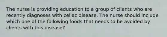 The nurse is providing education to a group of clients who are recently diagnoses with celiac disease. The nurse should include which one of the following foods that needs to be avoided by clients with this disease?