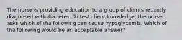 The nurse is providing education to a group of clients recently diagnosed with diabetes. To test client knowledge, the nurse asks which of the following can cause hypoglycemia. Which of the following would be an acceptable answer?