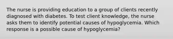 The nurse is providing education to a group of clients recently diagnosed with diabetes. To test client knowledge, the nurse asks them to identify potential causes of hypoglycemia. Which response is a possible cause of hypoglycemia?