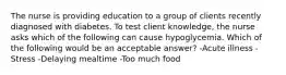 The nurse is providing education to a group of clients recently diagnosed with diabetes. To test client knowledge, the nurse asks which of the following can cause hypoglycemia. Which of the following would be an acceptable answer? -Acute illness -Stress -Delaying mealtime -Too much food