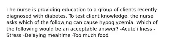 The nurse is providing education to a group of clients recently diagnosed with diabetes. To test client knowledge, the nurse asks which of the following can cause hypoglycemia. Which of the following would be an acceptable answer? -Acute illness -Stress -Delaying mealtime -Too much food