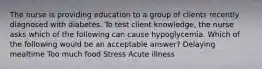 The nurse is providing education to a group of clients recently diagnosed with diabetes. To test client knowledge, the nurse asks which of the following can cause hypoglycemia. Which of the following would be an acceptable answer? Delaying mealtime Too much food Stress Acute illness