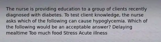 The nurse is providing education to a group of clients recently diagnosed with diabetes. To test client knowledge, the nurse asks which of the following can cause hypoglycemia. Which of the following would be an acceptable answer? Delaying mealtime Too much food Stress Acute illness