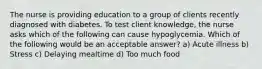 The nurse is providing education to a group of clients recently diagnosed with diabetes. To test client knowledge, the nurse asks which of the following can cause hypoglycemia. Which of the following would be an acceptable answer? a) Acute illness b) Stress c) Delaying mealtime d) Too much food