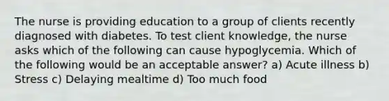 The nurse is providing education to a group of clients recently diagnosed with diabetes. To test client knowledge, the nurse asks which of the following can cause hypoglycemia. Which of the following would be an acceptable answer? a) Acute illness b) Stress c) Delaying mealtime d) Too much food