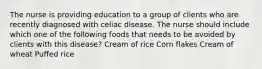 The nurse is providing education to a group of clients who are recently diagnosed with celiac disease. The nurse should include which one of the following foods that needs to be avoided by clients with this disease? Cream of rice Corn flakes Cream of wheat Puffed rice