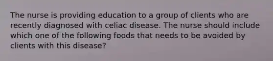 The nurse is providing education to a group of clients who are recently diagnosed with celiac disease. The nurse should include which one of the following foods that needs to be avoided by clients with this disease?