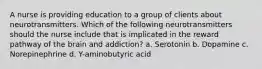 A nurse is providing education to a group of clients about neurotransmitters. Which of the following neurotransmitters should the nurse include that is implicated in the reward pathway of the brain and addiction? a. Serotonin b. Dopamine c. Norepinephrine d. Y-aminobutyric acid